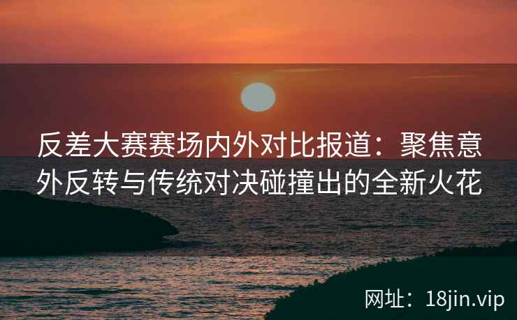 反差大赛赛场内外对比报道：聚焦意外反转与传统对决碰撞出的全新火花
