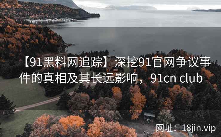 【91黑料网追踪】深挖91官网争议事件的真相及其长远影响，91cn club