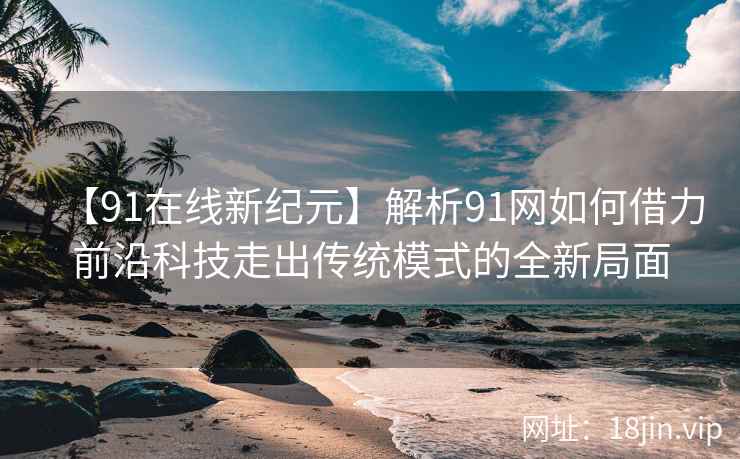【91在线新纪元】解析91网如何借力前沿科技走出传统模式的全新局面