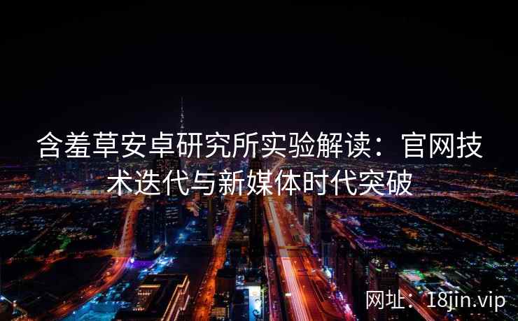 含羞草安卓研究所实验解读：官网技术迭代与新媒体时代突破