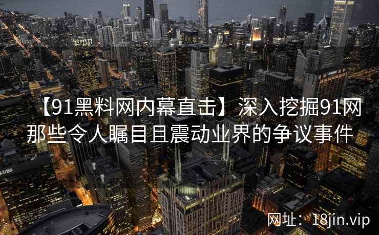 【91黑料网内幕直击】深入挖掘91网那些令人瞩目且震动业界的争议事件