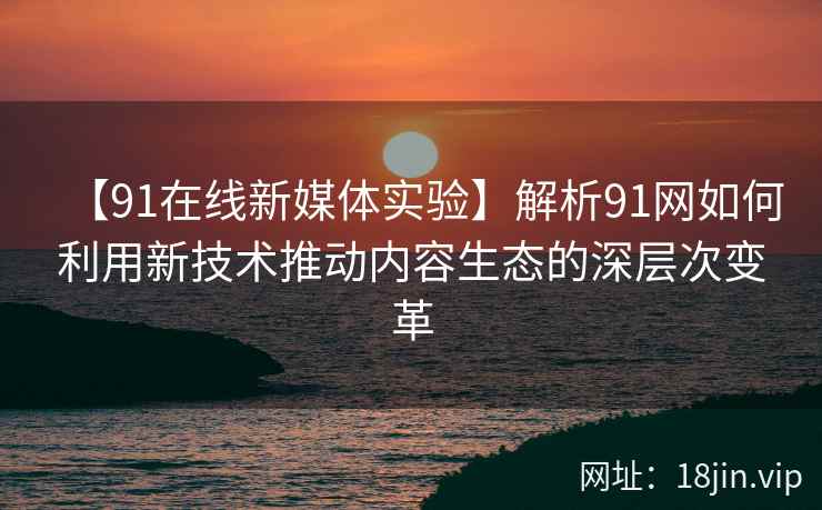 【91在线新媒体实验】解析91网如何利用新技术推动内容生态的深层次变革