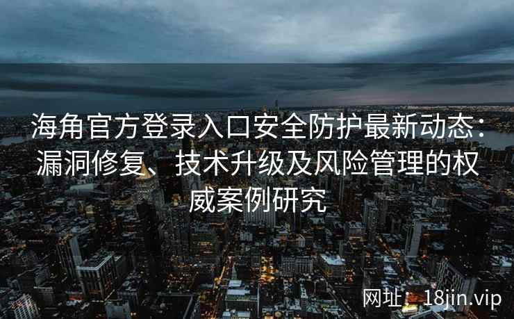 海角官方登录入口安全防护最新动态：漏洞修复、技术升级及风险管理的权威案例研究