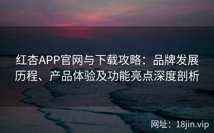 红杏APP官网与下载攻略：品牌发展历程、产品体验及功能亮点深度剖析