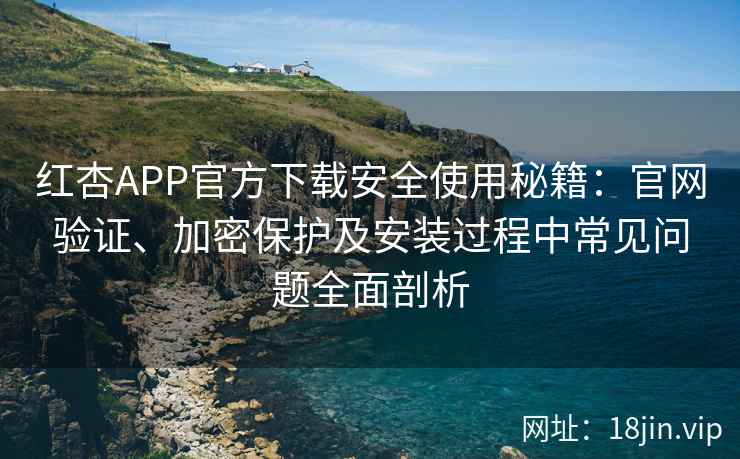 红杏APP官方下载安全使用秘籍：官网验证、加密保护及安装过程中常见问题全面剖析