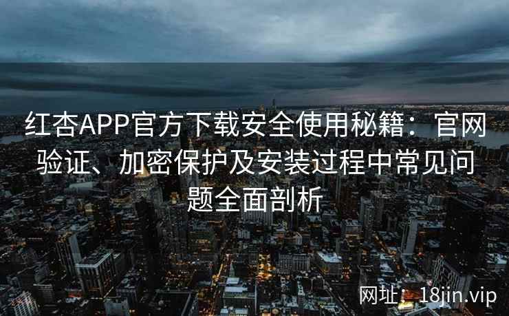 红杏APP官方下载安全使用秘籍：官网验证、加密保护及安装过程中常见问题全面剖析