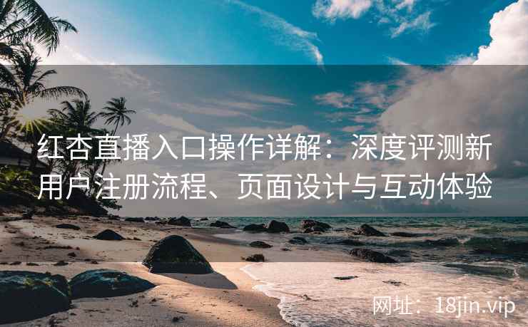 红杏直播入口操作详解：深度评测新用户注册流程、页面设计与互动体验
