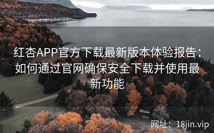红杏APP官方下载最新版本体验报告：如何通过官网确保安全下载并使用最新功能
