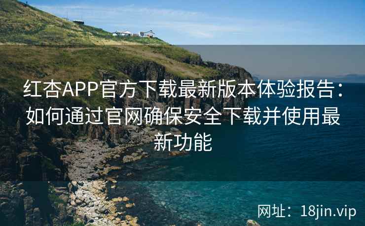 红杏APP官方下载最新版本体验报告：如何通过官网确保安全下载并使用最新功能