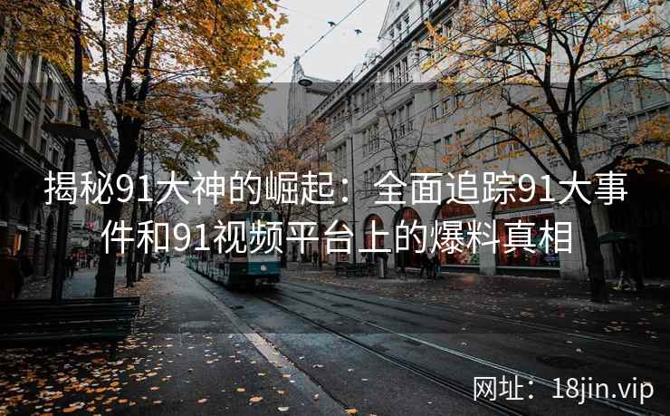 揭秘91大神的崛起：全面追踪91大事件和91视频平台上的爆料真相