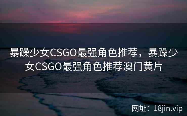 暴躁少女CSGO最强角色推荐，暴躁少女CSGO最强角色推荐澳门黄片