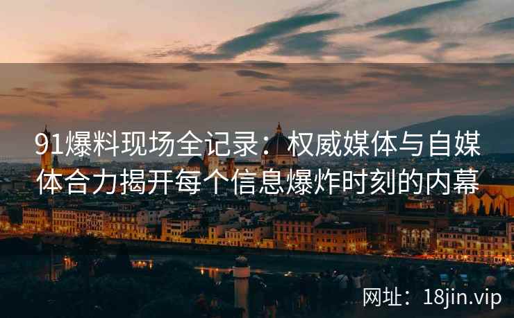 91爆料现场全记录：权威媒体与自媒体合力揭开每个信息爆炸时刻的内幕