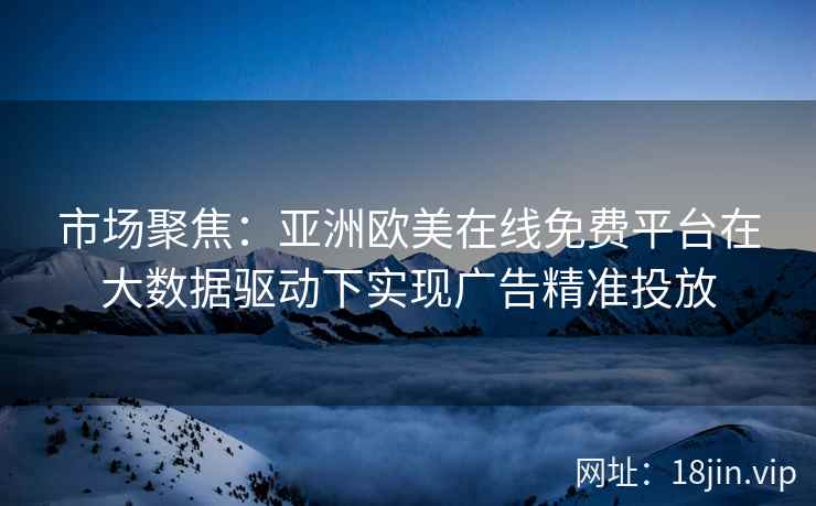市场聚焦：亚洲欧美在线免费平台在大数据驱动下实现广告精准投放