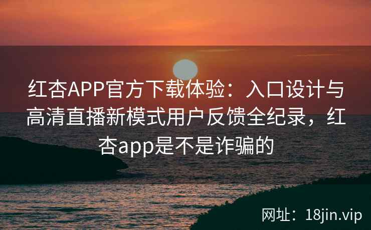 红杏APP官方下载体验：入口设计与高清直播新模式用户反馈全纪录，红杏app是不是诈骗的