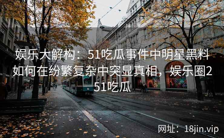 娱乐大解构：51吃瓜事件中明星黑料如何在纷繁复杂中突显真相，娱乐圈251吃瓜