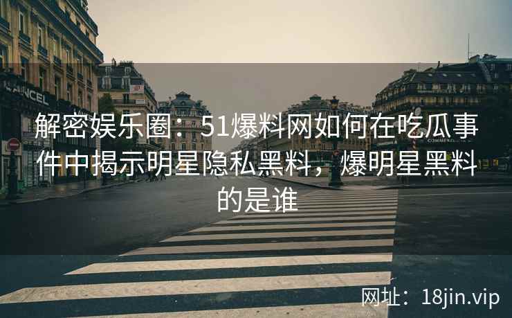 解密娱乐圈：51爆料网如何在吃瓜事件中揭示明星隐私黑料，爆明星黑料的是谁