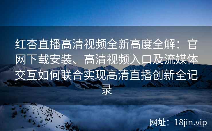 红杏直播高清视频全新高度全解：官网下载安装、高清视频入口及流媒体交互如何联合实现高清直播创新全记录