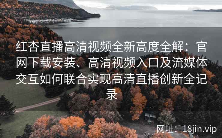 红杏直播高清视频全新高度全解：官网下载安装、高清视频入口及流媒体交互如何联合实现高清直播创新全记录