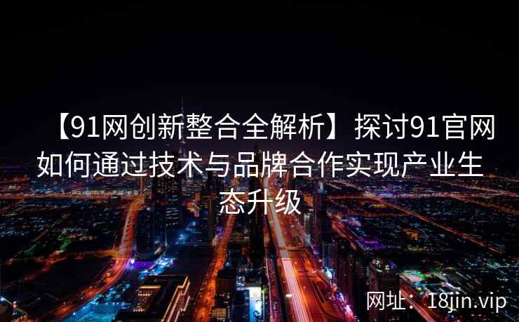 【91网创新整合全解析】探讨91官网如何通过技术与品牌合作实现产业生态升级