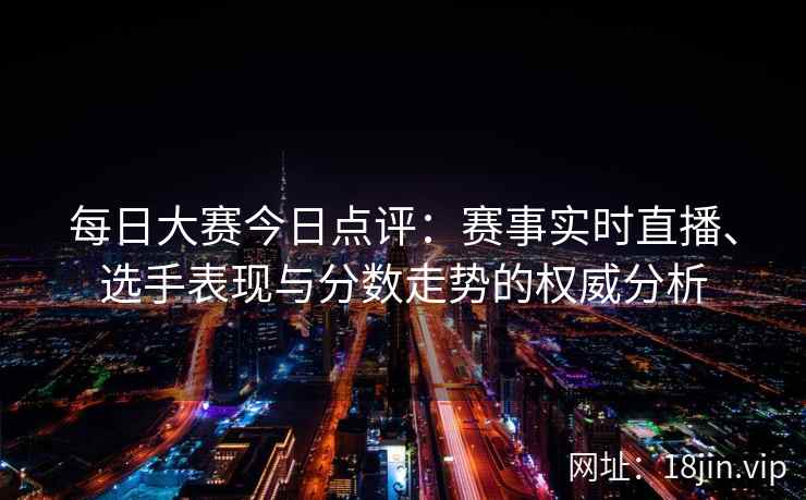 每日大赛今日点评：赛事实时直播、选手表现与分数走势的权威分析