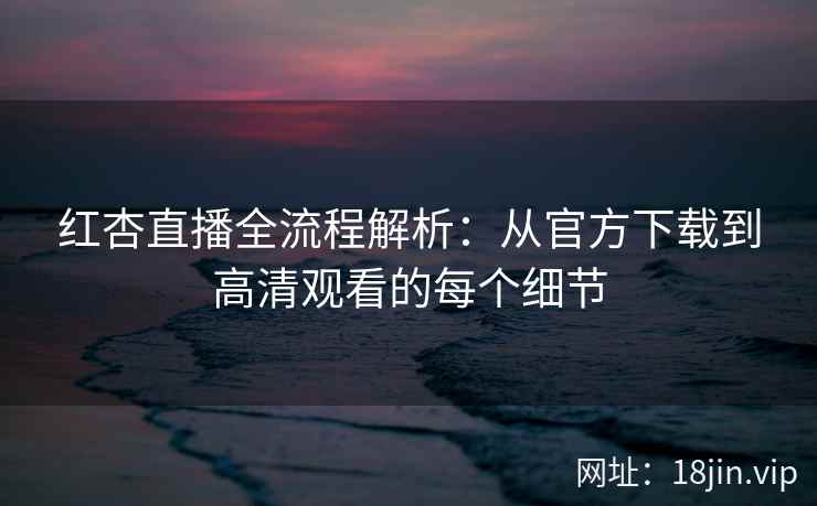 红杏直播全流程解析：从官方下载到高清观看的每个细节