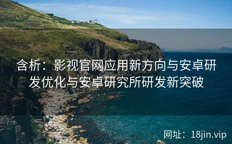 含析：影视官网应用新方向与安卓研发优化与安卓研究所研发新突破