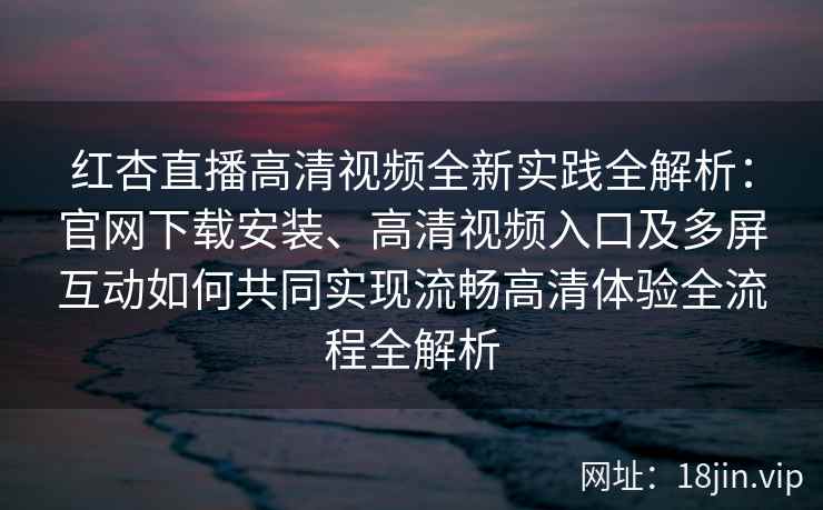 红杏直播高清视频全新实践全解析：官网下载安装、高清视频入口及多屏互动如何共同实现流畅高清体验全流程全解析