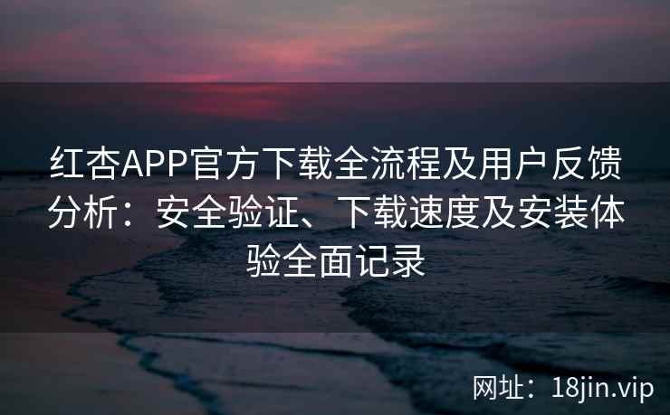 红杏APP官方下载全流程及用户反馈分析：安全验证、下载速度及安装体验全面记录