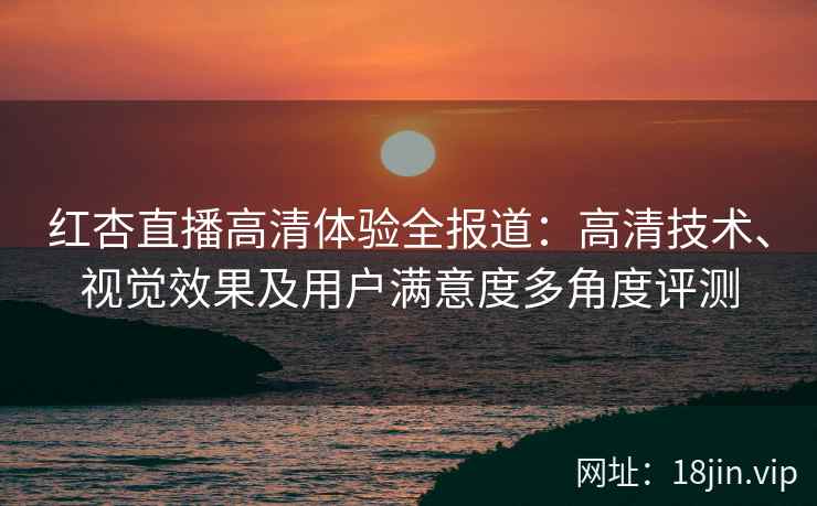 红杏直播高清体验全报道：高清技术、视觉效果及用户满意度多角度评测