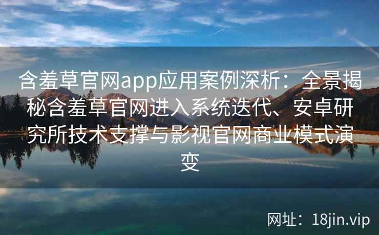 含羞草官网app应用案例深析：全景揭秘含羞草官网进入系统迭代、安卓研究所技术支撑与影视官网商业模式演变