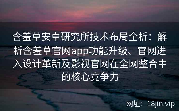 含羞草安卓研究所技术布局全析：解析含羞草官网app功能升级、官网进入设计革新及影视官网在全网整合中的核心竞争力