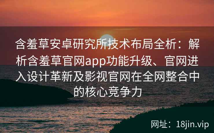 含羞草安卓研究所技术布局全析：解析含羞草官网app功能升级、官网进入设计革新及影视官网在全网整合中的核心竞争力