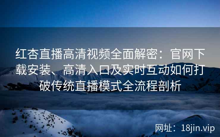 红杏直播高清视频全面解密：官网下载安装、高清入口及实时互动如何打破传统直播模式全流程剖析