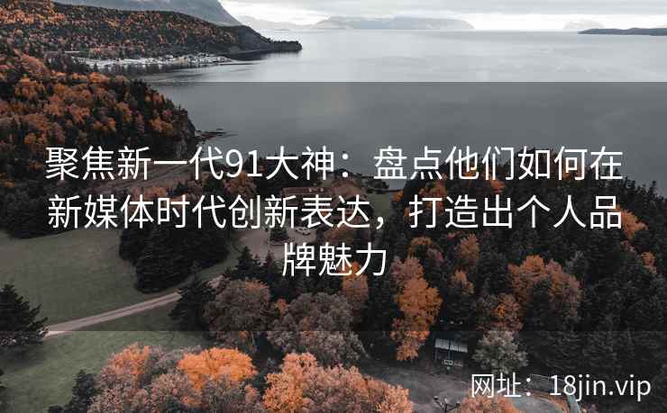 聚焦新一代91大神：盘点他们如何在新媒体时代创新表达，打造出个人品牌魅力