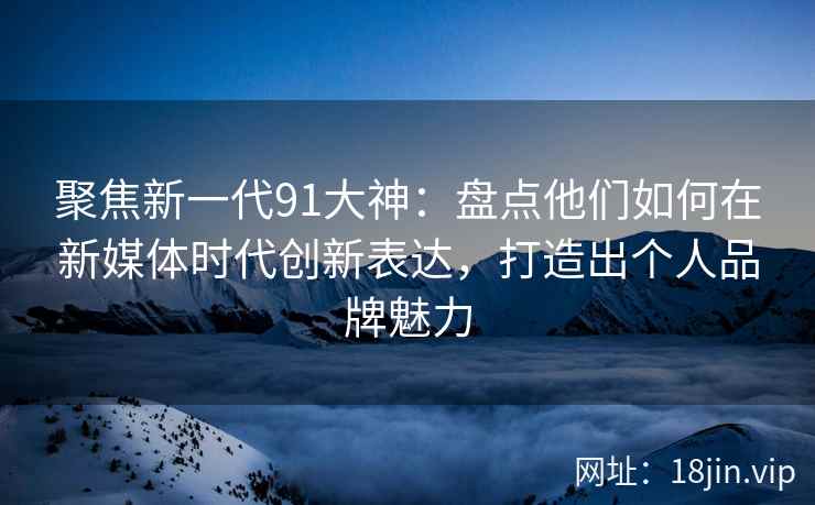 聚焦新一代91大神：盘点他们如何在新媒体时代创新表达，打造出个人品牌魅力