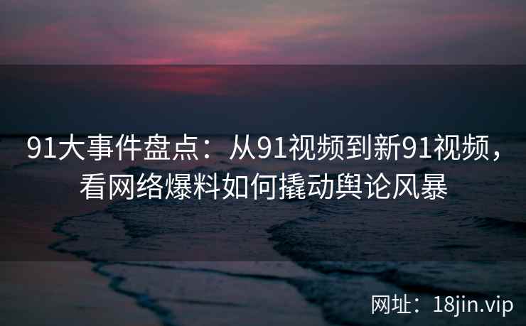 91大事件盘点：从91视频到新91视频，看网络爆料如何撬动舆论风暴