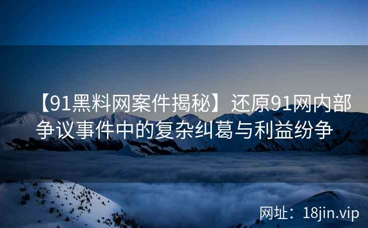 【91黑料网案件揭秘】还原91网内部争议事件中的复杂纠葛与利益纷争