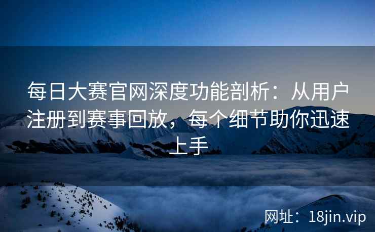 每日大赛官网深度功能剖析：从用户注册到赛事回放，每个细节助你迅速上手