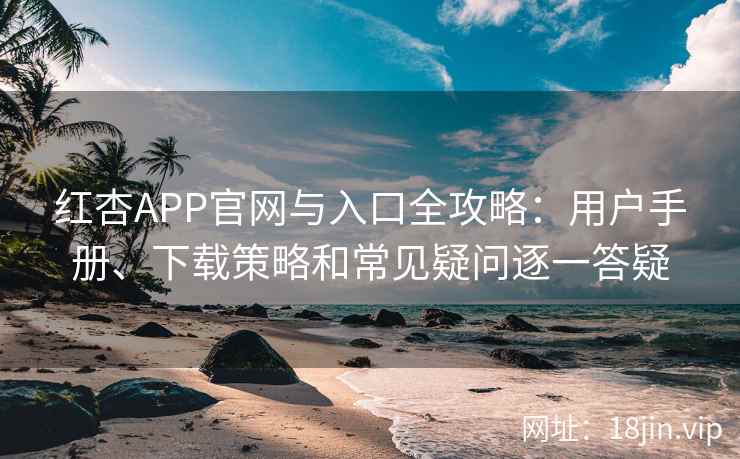 红杏APP官网与入口全攻略：用户手册、下载策略和常见疑问逐一答疑