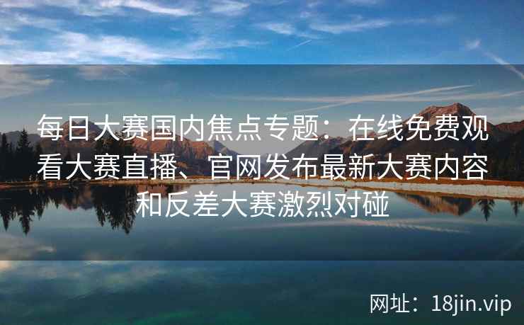 每日大赛国内焦点专题：在线免费观看大赛直播、官网发布最新大赛内容和反差大赛激烈对碰