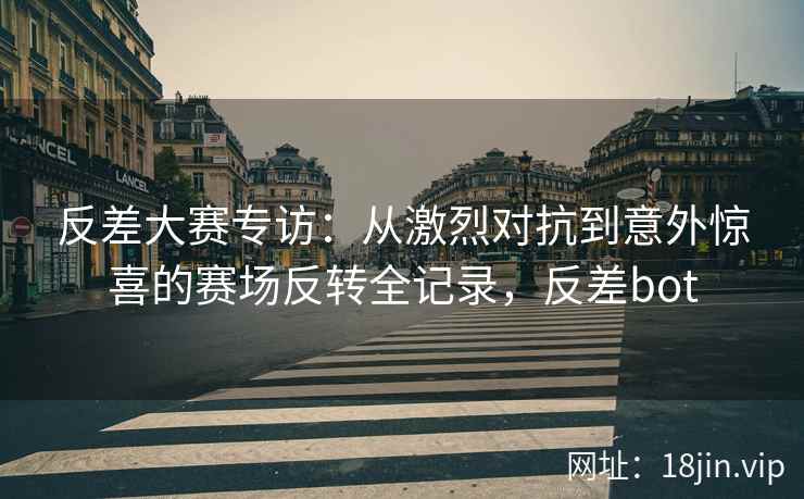 反差大赛专访：从激烈对抗到意外惊喜的赛场反转全记录，反差bot