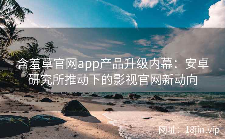 含羞草官网app产品升级内幕：安卓研究所推动下的影视官网新动向