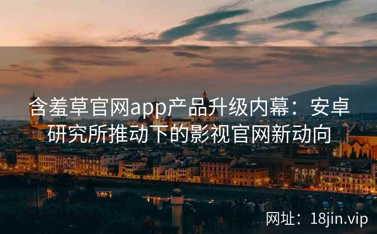 含羞草官网app产品升级内幕：安卓研究所推动下的影视官网新动向
