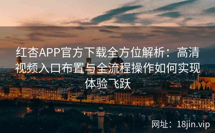 红杏APP官方下载全方位解析：高清视频入口布置与全流程操作如何实现体验飞跃