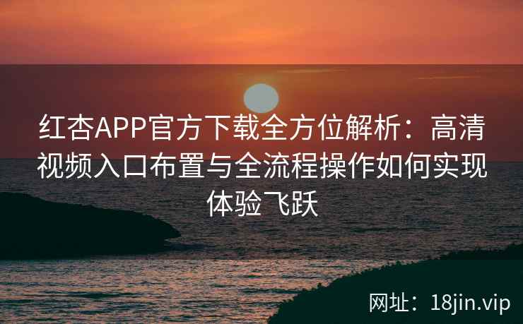 红杏APP官方下载全方位解析：高清视频入口布置与全流程操作如何实现体验飞跃