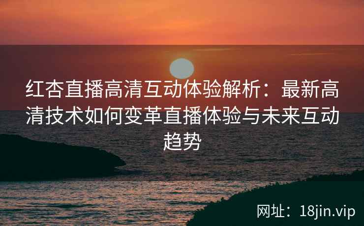 红杏直播高清互动体验解析：最新高清技术如何变革直播体验与未来互动趋势