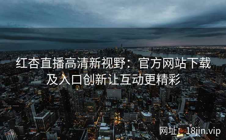 红杏直播高清新视野：官方网站下载及入口创新让互动更精彩