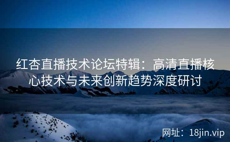 红杏直播技术论坛特辑：高清直播核心技术与未来创新趋势深度研讨