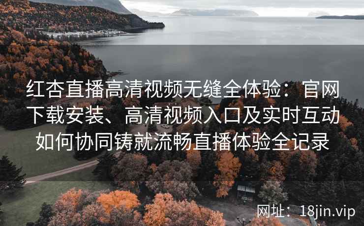 红杏直播高清视频无缝全体验：官网下载安装、高清视频入口及实时互动如何协同铸就流畅直播体验全记录