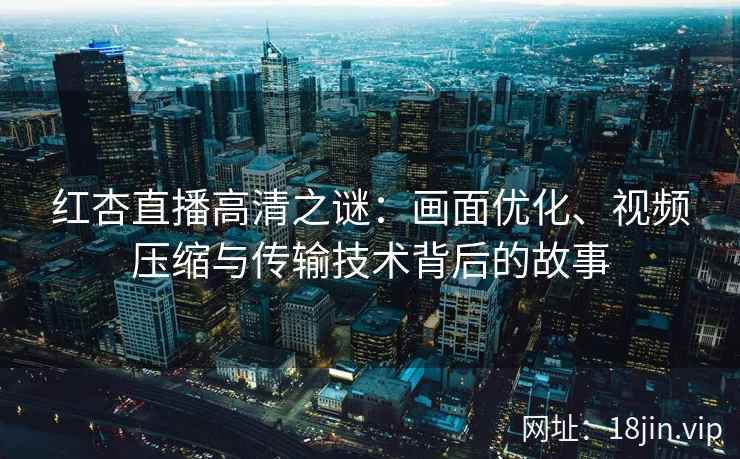 红杏直播高清之谜：画面优化、视频压缩与传输技术背后的故事